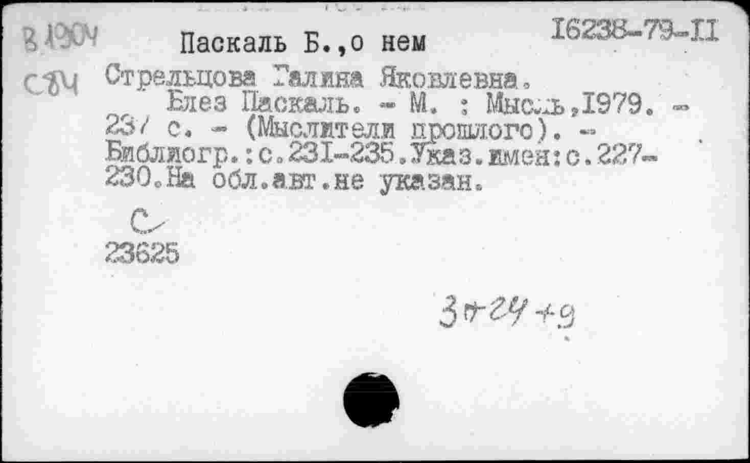 ﻿?№ Паскаль Б.,о нем	16238-79-П
С'ЙМ Стрельцова Галина Яковлевна, Блез Паскаль. - М. : Мысль,1979. -23/ с. - (Мыслители прошлого). -Библиогр.: с о 231-235 .Указ. имей: с. 227-230,На обл.а.шчне указан.
О
23625
